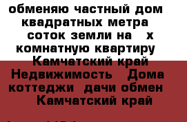 обменяю частный дом 65 квадратных метра 12 соток земли на 3-х комнатную квартиру - Камчатский край Недвижимость » Дома, коттеджи, дачи обмен   . Камчатский край